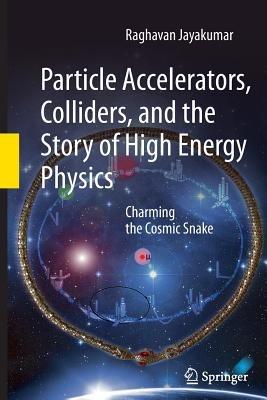 Particle Accelerators, Colliders, and the Story of High Energy Physics: Charming the Cosmic Snake - Raghavan Jayakumar - cover