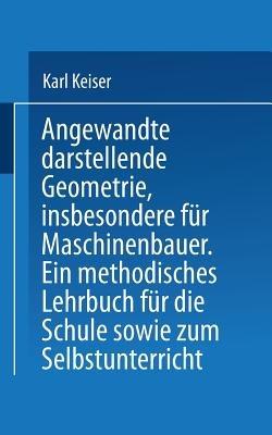 Angewandte darstellende Geometrie, insbesondere für Maschinenbauer: Ein methodisches Lehrbuch für die Schule sowie zum Selbstunterricht - Karl Keiser - cover