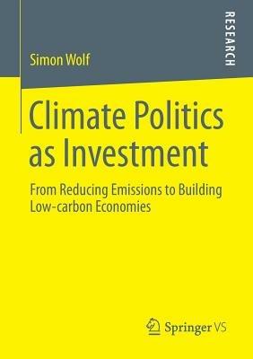 Climate Politics as Investment: From Reducing Emissions to Building Low-carbon Economies - Simon Wolf - cover