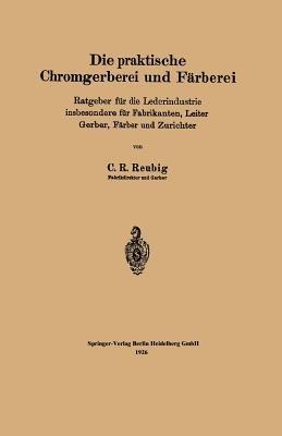 Die praktische Chromgerberei und Färberei: Ratgeber für die Lederindustrie insbesondere für Fabrikanten, Leiter Gerber, Färber und Zurichter - Kurt R. Reubig - cover