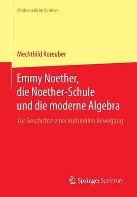 Emmy Noether, die Noether-Schule und die moderne Algebra: Zur Geschichte einer kulturellen Bewegung - Mechthild Koreuber - cover