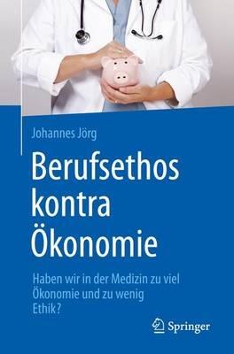 Berufsethos kontra Ökonomie: Haben wir in der Medizin zu viel Ökonomie und zu wenig Ethik? - Johannes Jörg - cover
