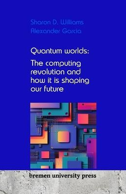 Quantum worlds: The computing revolution and how it is shaping our future - Alexander Garcia,Sharon D Williams - cover