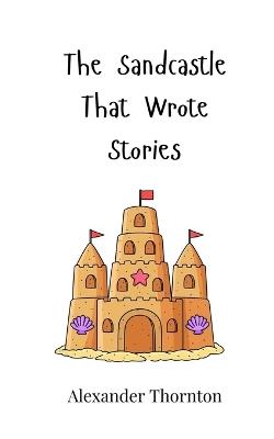 The Sandcastle That Wrote Stories - Alexander Thornton - cover
