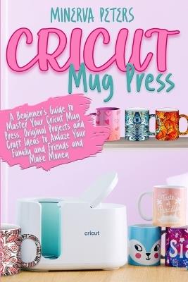 Cricut Mug Press: A Beginner's Guide to Master Your Cricut Mug Press. Original Projects and Craft Ideas to Amaze Your Family and Friends and Make Money - Minerva Peters - cover