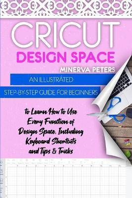 Cricut Design Space: An Illustrated Step-By-Step Guide for Beginners to Learn How to Use Every Function of Design Space, Including Keyboard Shortcuts and Tips & Tricks - Minerva Peters - cover