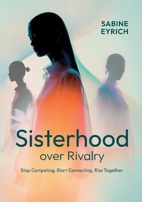Sisterhood Over Rivalry: Stop Competing. Start Connecting. Rise Together. - Sabine Eyrich - cover