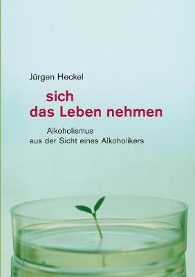 Sich das Leben nehmen: Alkoholismus aus der Sicht eines Alkoholikers - Jurgen Heckel - cover