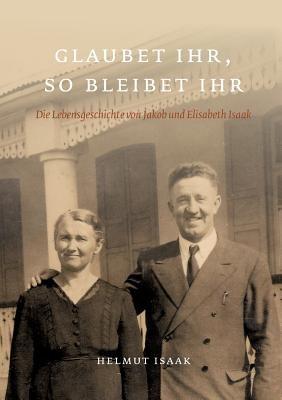 Glaubet Ihr, so bleibet Ihr: Die Lebensgeschichte von Jakob und Elisabeth Isaak - nacherzählt von ihren Kindern und Großkindern. Glaubet ihr nicht, so bleibet ihr nicht - Helmut Isaak - cover