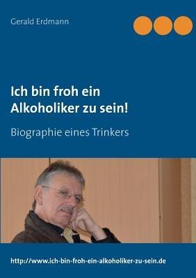 Ich bin froh ein Alkoholiker zu sein!: Biographie eines Trinkers - Gerald Erdmann - cover