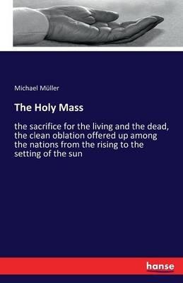 The Holy Mass: the sacrifice for the living and the dead, the clean oblation offered up among the nations from the rising to the setting of the sun - Michael Müller - cover