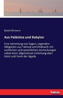 Aus Palästina und Babylon: Eine Sammlung von Sagen, Legenden, Allegorien aus Talmud und Midrasch mit sachlichen und sprachlichen Anmerkungen nebst einer allgemeinen Einleitung über Geist und Form der Agada - Daniel Ehrmann - cover