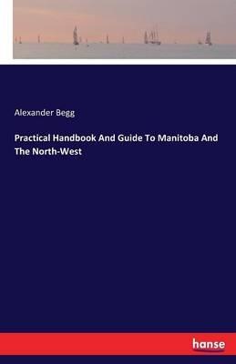 Practical Handbook And Guide To Manitoba And The North-West - Alexander Begg - cover