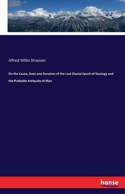 On the Cause, Date and Duration of the Last Glacial Epoch of Geology and the Probable Antiquity of Man - Alfred Wilks Drayson - cover