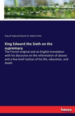 King Edward the Sixth on the supremacy: The French original and an English translation with his discourse on the reformation of abuses and a few brief notices of his life, education, and death - King of England Edward VI,Robert Potts - cover