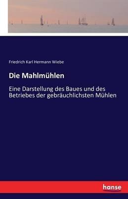 Die Mahlmuhlen: Eine Darstellung des Baues und des Betriebes der gebrauchlichsten Muhlen - Friedrich Karl Hermann Wiebe - cover