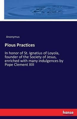 Pious Practices: In honor of St. Ignatius of Loyola, founder of the Society of Jesus, enriched with many indulgences by Pope Clement XIII - Anonymus - cover