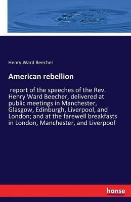 American rebellion: report of the speeches of the Rev. Henry Ward Beecher, delivered at public meetings in Manchester, Glasgow, Edinburgh, Liverpool, and London; and at the farewell breakfasts in London, Manchester, and Liverpool - Henry W Beecher - cover