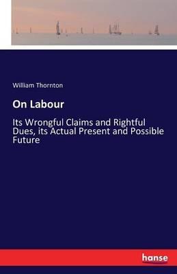 On Labour: Its Wrongful Claims and Rightful Dues, its Actual Present and Possible Future - William Thornton - cover