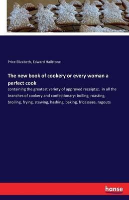The new book of cookery or every woman a perfect cook: containing the greatest variety of approved receiptsz. in all the branches of cookery and confectionary: boiling, roasting, broiling, frying, stewing, hashing, baking, fricassees, ragouts - Price Elizabeth,Edward Hailstone - cover