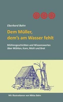 Dem Müller, dem's am Wasser fehlt: Mühlengeschichten und Wissenwertes über Mühlen, Korn Mehl und Brot - Eberhard Bohn - cover
