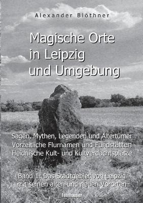 Magische Orte in Leipzig und Umgebung: Sagen, Mythen, Legenden und Altertümer, vorzeitliche Flurnamen und Fundstätten, heidnische Kult- und Kultverdachtsplätze 1: Band 1: Das Stadtgebiet von Leipzig mit seinen alten und neuen Vororten - Alexander Blöthner - cover