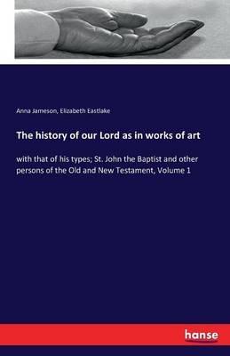 The history of our Lord as in works of art: with that of his types; St. John the Baptist and other persons of the Old and New Testament, Volume 1 - Anna Jameson,Elizabeth Eastlake - cover