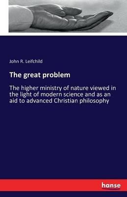 The great problem: The higher ministry of nature viewed in the light of modern science and as an aid to advanced Christian philosophy - John R Leifchild - cover