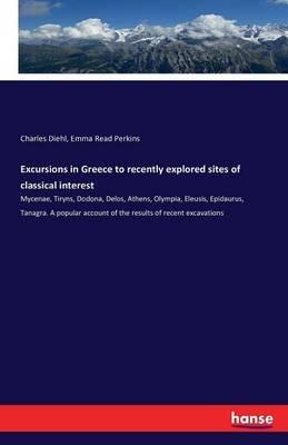 Excursions in Greece to recently explored sites of classical interest: Mycenae, Tiryns, Dodona, Delos, Athens, Olympia, Eleusis, Epidaurus, Tanagra. A popular account of the results of recent excavations - Charles Diehl,Emma Read Perkins - cover