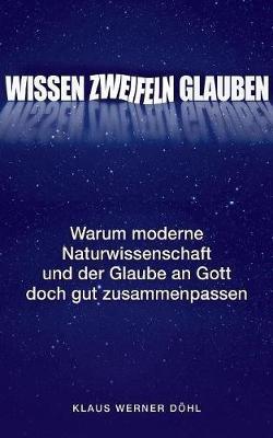 Wissen - Zweifeln - Glauben: Warum moderne Naturwissenschaft und der Glaube an Gott doch gut zusammenpassen - Klaus Werner Döhl - cover