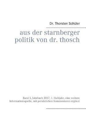 Aus der Starnberger Politik von Dr. Thosch: Band 5, Jahrbuch 2017, 1. Halbjahr, eine weitere Informationsquelle, mit persönlichen Kommentaren ergänzt - Thorsten Schüler - cover