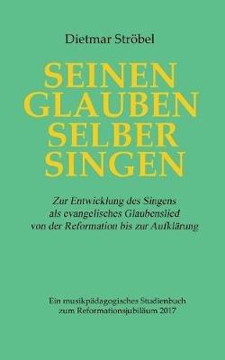 Seinen Glauben selber singen: Zur Entwicklung des Singens als evangelisches Glaubenslied von der Reformation bis zur Aufklärung. Ein musikpädagogisches Studienbuch zum Reformationsjubiläum 2017 - Dietmar Ströbel - cover