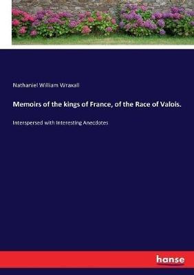 Memoirs of the kings of France, of the Race of Valois.: Interspersed with Interesting Anecdotes - Nathaniel William Wraxall - cover