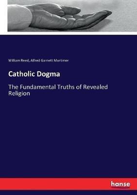 Catholic Dogma: The Fundamental Truths of Revealed Religion - William Reed,Alfred Garnett Mortimer - cover