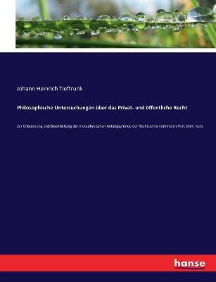 Philosophische Untersuchungen uber das Privat- und oeffentliche Recht: Zur Erlauterung und Beurtheilung der metaphysischen Anfangsgrunde der Rechtslehre vom Herrn Prof. Imm. Kant - Johann Heinrich Tieftrunk - cover