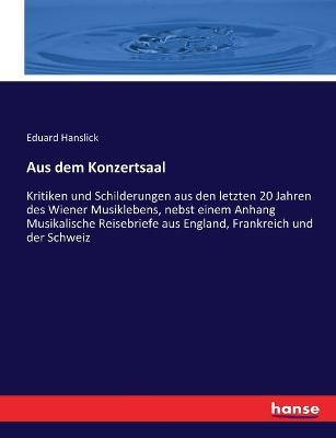 Aus dem Konzertsaal: Kritiken und Schilderungen aus den letzten 20 Jahren des Wiener Musiklebens, nebst einem Anhang Musikalische Reisebriefe aus England, Frankreich und der Schweiz - Eduard Hanslick - cover