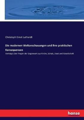 Die modernen Weltanschauungen und ihre praktischen Konsequenzen: Vorträge über Fragen der Gegenwart aus Kirche, Schule, Staat und Gesellschaft - Christoph Ernst Luthardt - cover