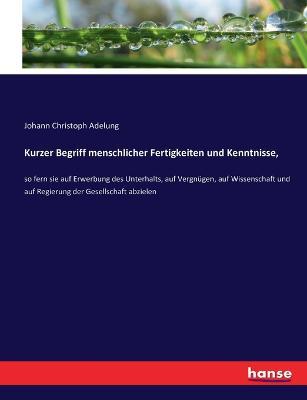 Kurzer Begriff menschlicher Fertigkeiten und Kenntnisse,: so fern sie auf Erwerbung des Unterhalts, auf Vergnugen, auf Wissenschaft und auf Regierung der Gesellschaft abzielen - Johann Christoph Adelung - cover
