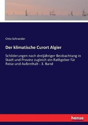Der klimatische Curort Algier: Schilderungen nach dreijahriger Beobachtung in Stadt und Provinz zugleich ein Rathgeber fur Reise und Aufenthalt - 3. Band - Otto Schneider - cover