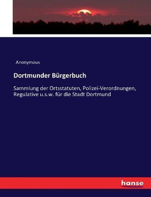 Dortmunder Burgerbuch: Sammlung der Ortsstatuten, Polizei-Verordnungen, Regulative u.s.w. fur die Stadt Dortmund - Anonymous - cover
