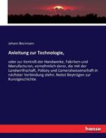 Anleitung zur Technologie,: oder zur Kentniss der Handwerke, Fabriken und Manufacturen, vornehmlich derer, die mit der Landwirthschaft, Polizey und Cameralwissenschaft in nachster Verbindung stehn. Nebst Beytragen zur Kunstgeschichte.