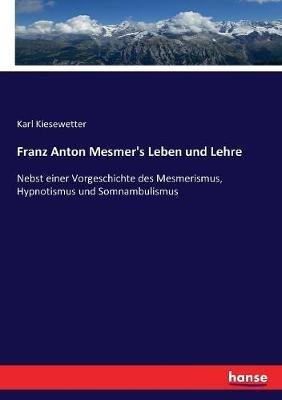 Franz Anton Mesmer's Leben und Lehre: Nebst einer Vorgeschichte des Mesmerismus, Hypnotismus und Somnambulismus - Karl Kiesewetter - cover
