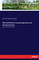 Über Einheitliche, Zusammengesetzte und Gesammt-Sachen: nach römischen Rechte - Heinrich Robert Goeppert - cover
