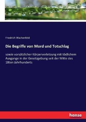 Die Begriffe von Mord und Totschlag: sowie vorsätzlicher Körperverletzung mit tödlichem Ausgange in der Gesetzgebung seit der Mitte des 18ten Jahrhunderts - Friedrich Wachenfeld - cover