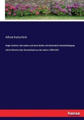 Roger Ascham. Sein Leben und seine Werke; mit besonderer Berücksichtigung seiner Berichte über Deutschland aus den Jahren 1550-1553 - Alfred Katterfeld - cover