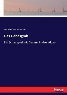 Das Liebesgrab: Ein Schauspiel mit Gesang in drei Akten - Wilhelm-Gottlieb Becker - cover