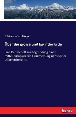 Über die grösse und figur der Erde: Eine Denkschrift zur begründung einer mittel-europäischen Gradmessung nebst einer Uebersichtskarte - Johann Jacob Baeyer - cover