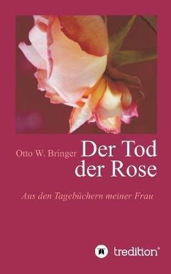 Der Tod der Rose: Aus den Tagebüchern meiner Frau - Otto W Bringer - cover