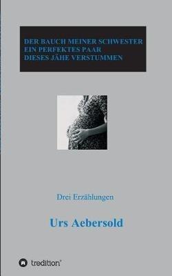 Der Bauch Meiner Schwester - Ein Perfektes Paar - Dieses Jähe Verstummen: Drei Erzählungen - Urs Aebersold - cover