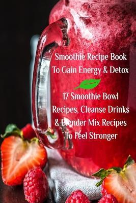 Smoothie Recipe Book To Gain Energy & Detox 17 Smoothie Bowl Recipes, Cleanse Drinks & Blender Mix Recipes To Feel Stronger - Juliana Baltimoore - cover
